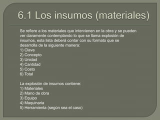 Se refiere a los materiales que intervienen en la obra y se pueden
ver claramente contemplando lo que se llama explosión de
insumos, esta lista deberá contar con su formato que se
desarrolla de la siguiente manera:
1) Clave
2) Concepto
3) Unidad
4) Cantidad
5) Costo
6) Total

La explosión de insumos contiene:
1) Materiales
2) Mano de obra
3) Equipo
4) Maquinaria
5) Herramienta (según sea el caso)
 