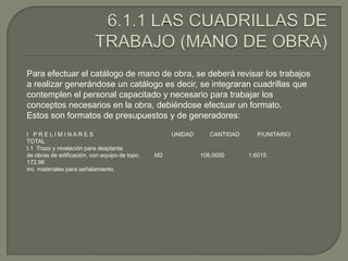Para efectuar el catálogo de mano de obra, se deberá revisar los trabajos
a realizar generándose un catálogo es decir, se integraran cuadrillas que
contemplen el personal capacitado y necesario para trabajar los
conceptos necesarios en la obra, debiéndose efectuar un formato.
Estos son formatos de presupuestos y de generadores:

I PRELIM INARES                                     UNIDAD      CANTIDAD     P/UNITARIO
TOTAL
I.1 Trazo y nivelación para desplante
de obras de edificación, con equipo de topo.   M2            108.0000      1.6015
172.96
inc. materiales para señalamiento.
 