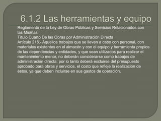 Reglamento de la Ley de Obras Públicas y Servicios Relacionados con
las Mismas
Título Cuarto De las Obras por Administración Directa
Artículo 216.- Aquellos trabajos que se lleven a cabo con personal, con
materiales existentes en el almacén y con el equipo y herramienta propios
de las dependencias y entidades, y que sean utilizados para realizar el
mantenimiento menor, no deberán considerarse como trabajos de
administración directa; por lo tanto deberá excluirse del presupuesto
aprobado para obras y servicios, el costo que refleje la realización de
éstos, ya que deben incluirse en sus gastos de operación.
 