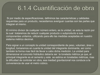 Si por medio de especificaciones, definimos las características y calidades
requeridas para un producto, necesitamos averiguar cuantas son las partes que
integran el mismo.

El mínimo divisor de cualquier número entero, es la unidad, es esta la razón por
la cual trataremos de reducir cualquier producto o subproducto a sus
componentes unitarios, utilizando para ello las medidas aceptadas en nuestro
sistema métrico decimal.

Para signar a un concepto la unidad correspondiente de peso, volumen, área o
longitud, tomaremos en cuanta la unidad del integrante dominante, así como
también la forma mas fácil de llevar a cabo dicha medición. La unidad para
dimensionar el concreto hidráulico debería ser la tonelada métrica ya que, el
principal integrante es el cemento y este se estima en toneladas métricas, mas
la dificultad de controlar en obra, esa mediad gravitacional nos conduce a la
conveniencia de usar el metro cúbico.
 