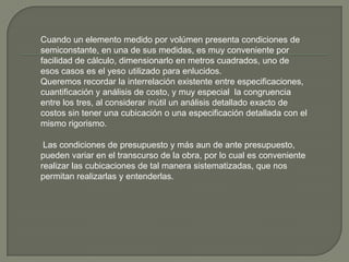 Cuando un elemento medido por volúmen presenta condiciones de
semiconstante, en una de sus medidas, es muy conveniente por
facilidad de cálculo, dimensionarlo en metros cuadrados, uno de
esos casos es el yeso utilizado para enlucidos.
Queremos recordar la interrelación existente entre especificaciones,
cuantificación y análisis de costo, y muy especial la congruencia
entre los tres, al considerar inútil un análisis detallado exacto de
costos sin tener una cubicación o una especificación detallada con el
mismo rigorismo.

 Las condiciones de presupuesto y más aun de ante presupuesto,
pueden variar en el transcurso de la obra, por lo cual es conveniente
realizar las cubicaciones de tal manera sistematizadas, que nos
permitan realizarlas y entenderlas.
 