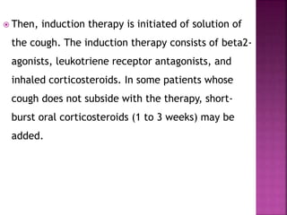  Then, induction therapy is initiated of solution of
the cough. The induction therapy consists of beta2-
agonists, leukotriene receptor antagonists, and
inhaled corticosteroids. In some patients whose
cough does not subside with the therapy, short-
burst oral corticosteroids (1 to 3 weeks) may be
added.
 