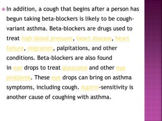  In addition, a cough that begins after a person has
begun taking beta-blockers is likely to be cough-
variant asthma. Beta-blockers are drugs used to
treat high blood pressure, heart disease, heart
failure, migraines, palpitations, and other
conditions. Beta-blockers are also found
in eye drops to treat glaucoma and other eye
problems. These eye drops can bring on asthma
symptoms, including cough. Aspirin-sensitivity is
another cause of coughing with asthma.
 