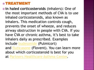  TREATMENT
 in haled corticosteroids (inhalers): One of
the most important methods of CVA is to use
inhaled corticosteroids, also known as
inhalers. This medication controls cough,
prevents the onset of wheeze, and reduces
airway obstruction in people with CVA. If you
have CVA or chronic asthma, it’s best to take
inhalers daily as prescribed. Examples
include budesonide (Pulmicort)
and fluticasone (Flovent). You can learn more
about which corticosteroid is best for you
at Partners Healthcare Asthma Center.
 