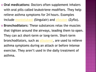  Oral medications: Doctors often supplement inhalers
with oral pills called leukotriene modifiers. They help
relieve asthma symptoms for 24 hours. Examples
include montelukast (Singulair) and zileuton (Zyflo).
 Bronchodilators: These substances relax the muscles
that tighten around the airways, leading them to open.
They can act short-term or long-term. Short-term
bronchodilators, such as albuterol, are used to relieve
asthma symptoms during an attack or before intense
exercise. They aren’t used in the daily treatment of
asthma.
 