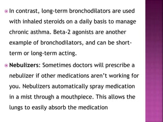  In contrast, long-term bronchodilators are used
with inhaled steroids on a daily basis to manage
chronic asthma. Beta-2 agonists are another
example of bronchodilators, and can be short-
term or long-term acting.
 Nebulizers: Sometimes doctors will prescribe a
nebulizer if other medications aren’t working for
you. Nebulizers automatically spray medication
in a mist through a mouthpiece. This allows the
lungs to easily absorb the medication
 