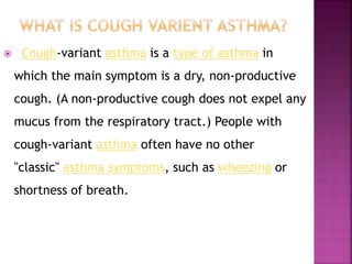  Cough-variant asthma is a type of asthma in
which the main symptom is a dry, non-productive
cough. (A non-productive cough does not expel any
mucus from the respiratory tract.) People with
cough-variant asthma often have no other
"classic" asthma symptoms, such as wheezing or
shortness of breath.
 