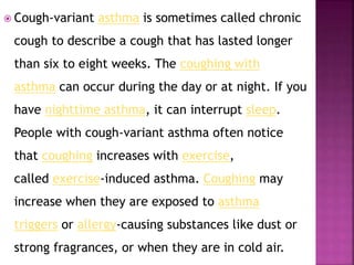  Cough-variant asthma is sometimes called chronic
cough to describe a cough that has lasted longer
than six to eight weeks. The coughing with
asthma can occur during the day or at night. If you
have nighttime asthma, it can interrupt sleep.
People with cough-variant asthma often notice
that coughing increases with exercise,
called exercise-induced asthma. Coughing may
increase when they are exposed to asthma
triggers or allergy-causing substances like dust or
strong fragrances, or when they are in cold air.
 