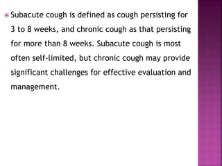  Subacute cough is defined as cough persisting for
3 to 8 weeks, and chronic cough as that persisting
for more than 8 weeks. Subacute cough is most
often self-limited, but chronic cough may provide
significant challenges for effective evaluation and
management.
 