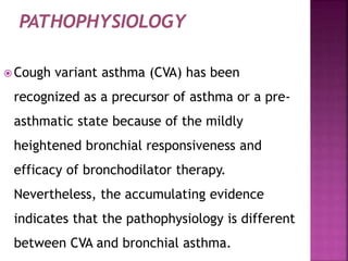  Cough variant asthma (CVA) has been
recognized as a precursor of asthma or a pre-
asthmatic state because of the mildly
heightened bronchial responsiveness and
efficacy of bronchodilator therapy.
Nevertheless, the accumulating evidence
indicates that the pathophysiology is different
between CVA and bronchial asthma.
 
