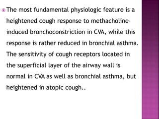  The most fundamental physiologic feature is a
heightened cough response to methacholine-
induced bronchoconstriction in CVA, while this
response is rather reduced in bronchial asthma.
The sensitivity of cough receptors located in
the superficial layer of the airway wall is
normal in CVA as well as bronchial asthma, but
heightened in atopic cough..
 