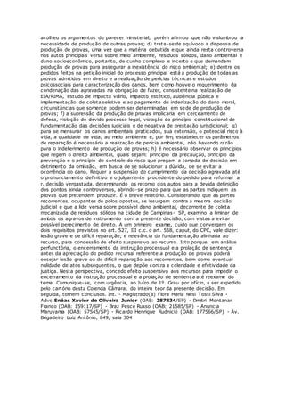 acolheu os argumentos do parecer ministerial, porém afirmou que não vislumbrou a
necessidade de produção de outras provas; d) trata-se de equívoco a dispensa de
produção de provas, uma vez que a matéria debatida e que ainda resta controversa
nos autos principais versa sobre meio ambiente, resíduos sólidos, dano ambiental e
dano socioeconômico, portanto, de cunho complexo e incerto e que demandam
produção de provas para assegurar a inexistência do risco ambiental; e) dentre os
pedidos feitos na petição inicial do processo principal está a produção de todas as
provas admitidas em direito e a realização de perícias técnicas e estudos
psicossociais para caracterização dos danos, bem como houve o requerimento da
condenação das agravadas na obrigação de fazer, consistente na realização de
EIA/RIMA, estudo de impacto viário, impacto estético, audiência pública e
implementação de coleta seletiva e ao pagamento de indenização do dano moral,
circunstâncias que somente podem ser determinadas em sede de produção de
provas; f) a supressão da produção de provas implicaria em cerceamento de
defesa, violação do devido processo legal, violação do princípio constitucional de
fundamentação das decisões judiciais e de negativa de prestação jurisdicional; g)
para se mensurar os danos ambientais praticados, sua extensão, o potencial risco à
vida, a qualidade de vida, ao meio ambiente e, por fim, estabelecer os parâmetros
de reparação é necessária a realização de perícia ambiental, não havendo razão
para o indeferimento de produção de provas; h) é necessário observar os princípios
que regem o direito ambiental, quais sejam: princípio da precaução, princípio da
prevenção e o princípio de controle do risco que pregam a tomada de decisão em
detrimento da omissão, em busca de se solucionar a dúvida, de se evitar a
ocorrência do dano. Requer a suspensão do cumprimento da decisão agravada até
o pronunciamento definitivo e o julgamento procedente do pedido para reformar a
r. decisão vergastada, determinando os retorno dos autos para a devida definição
dos pontos ainda controversos, abrindo-se prazo para que as partes indiquem as
provas que pretendem produzir. É o breve relatório. Considerando que as partes
recorrentes, ocupantes de polos opostos, se insurgem contra a mesma decisão
judicial e que a lide versa sobre possível dano ambiental, decorrente de coleta
mecanizada de resíduos sólidos na cidade de Campinas- SP, examino a liminar de
ambos os agravos de instrumento com a presente decisão, com vistas a evitar
possível perecimento de direito. A um primeiro exame, cuido que convergem os
dois requisitos previstos no art. 527, III c.c. o art. 558, caput, do CPC, vale dizer:
lesão grave e de difícil reparação; e relevância da fundamentação alinhada ao
recurso, para concessão de efeito suspensivo ao recurso. Isto porque, em análise
perfunctória, o encerramento da instrução processual e a prolação de sentença
antes da apreciação do pedido recursal referente a produção de provas poderá
ensejar lesão grave ou de difícil reparação aos recorrentes, bem como eventual
nulidade de atos subsequentes, o que depõe contra a celeridade e efetividade da
justiça. Nesta perspectiva, concedo efeito suspensivo aos recursos para impedir o
encerramento da instrução processual e a prolação de sentença até reexame do
tema. Comunique-se, com urgência, ao Juízo de 1º. Grau por ofício, a ser expedido
pelo cartório desta Colenda Câmara, do inteiro teor da presente decisão. Em
seguida, tornem conclusos. Int. - Magistrado(a) Flora Maria Nesi Tossi Silva -
Advs:Enéas Xavier de Oliveira Junior (OAB: 287834/SP) - Dmitri Montanar
Franco (OAB: 159117/SP) - Braz Pesce Russo (OAB: 21585/SP) - Anuncia
Maruyama (OAB: 57545/SP) - Ricardo Henrique Rudnicki (OAB: 177566/SP) - Av.
Brigadeiro Luiz Antônio, 849, sala 304
 