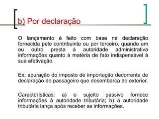 b) Por declaração O lançamento é feito com base na declaração fornecida pelo contribuinte ou por terceiro, quando um ou outro presta à autoridade administrativa informações quanto à matéria de fato indispensável à sua efetivação. Ex: apuração do imposto de importação decorrente de declaração do passageiro que desembarca do exterior.  Características: a) o sujeito passivo fornece informações à autoridade tributária; b) a autoridade tributária lança após receber as informações. 