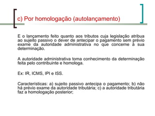 c) Por homologação (autolançamento) É o lançamento feito quanto aos tributos cuja legislação atribua ao sujeito passivo o dever de antecipar o pagamento sem prévio exame da autoridade administrativa no que concerne à sua determinação. A autoridade administrativa toma conhecimento da determinação feita pelo contribuinte e homologa. Ex: IR, ICMS, IPI e ISS.  Características: a) sujeito passivo antecipa o pagamento; b) não há prévio exame da autoridade tributária; c) a autoridade tributária faz a homologação posterior;  