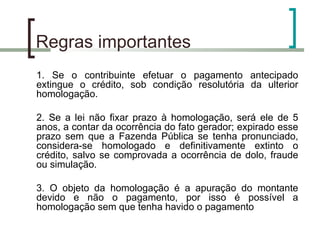Regras importantes 1. Se o contribuinte efetuar o pagamento antecipado extingue o crédito, sob condição resolutória da ulterior homologação. 2. Se a lei não fixar prazo à homologação, será ele de 5 anos, a contar da ocorrência do fato gerador; expirado esse prazo sem que a Fazenda Pública se tenha pronunciado, considera-se homologado e definitivamente extinto o crédito, salvo se comprovada a ocorrência de dolo, fraude ou simulação. 3. O objeto da homologação é a apuração do montante devido e não o pagamento, por isso é possível a homologação sem que tenha havido o pagamento 