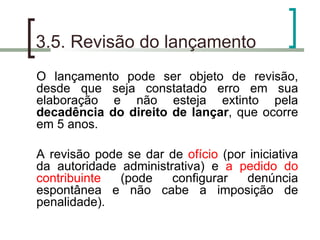 3.5. Revisão do lançamento O lançamento pode ser objeto de revisão, desde que seja constatado erro em sua elaboração e não esteja extinto pela  decadência do direito de lançar , que ocorre em 5 anos. A revisão pode se dar de  ofício  (por iniciativa da autoridade administrativa) e  a pedido do contribuinte  (pode configurar denúncia espontânea e não cabe a imposição de penalidade). 