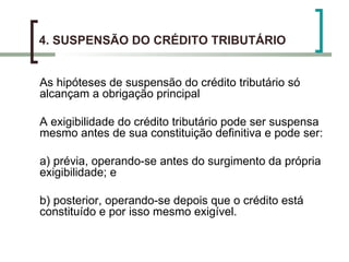 4. SUSPENSÃO DO CRÉDITO TRIBUTÁRIO As hipóteses de suspensão do crédito tributário só alcançam a obrigação principal A exigibilidade do crédito tributário pode ser suspensa mesmo antes de sua constituição definitiva e pode ser: a) prévia, operando-se antes do surgimento da própria exigibilidade; e b) posterior, operando-se depois que o crédito está constituído e por isso mesmo exigível. 