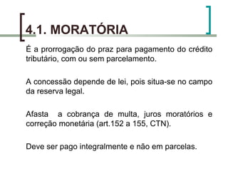 4.1. MORATÓRIA É a prorrogação do praz para pagamento do crédito tributário, com ou sem parcelamento. A concessão depende de lei, pois situa-se no campo da reserva legal. Afasta  a cobrança de multa, juros moratórios e correção monetária (art.152 a 155, CTN). Deve ser pago integralmente e não em parcelas. 