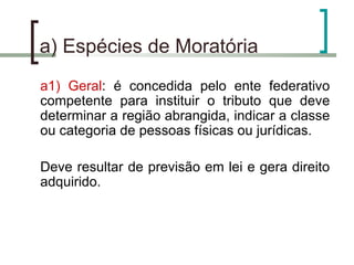 a) Espécies de Moratória  a1) Geral : é concedida pelo ente federativo competente para instituir o tributo que deve determinar a região abrangida, indicar a classe ou categoria de pessoas físicas ou jurídicas. Deve resultar de previsão em lei e gera direito adquirido. 