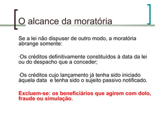 O alcance da moratória Se a lei não dispuser de outro modo, a moratória abrange somente: Os créditos definitivamente constituídos à data da lei ou do despacho que a conceder; Os créditos cujo lançamento já tenha sido iniciado àquela data  e tenha sido o sujeito passivo notificado. Excluem-se: os beneficiários que agirem com dolo, fraude ou simulação. 