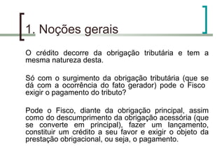 1. Noções gerais O crédito decorre da obrigação tributária e tem a mesma natureza desta. Só com o surgimento da obrigação tributária (que se dá com a ocorrência do fato gerador) pode o Fisco  exigir o pagamento do tributo? Pode o Fisco, diante da obrigação principal, assim como do descumprimento da obrigação acessória (que se converte em principal), fazer um lançamento, constituir um crédito a seu favor e exigir o objeto da prestação obrigacional, ou seja, o pagamento. 
