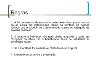Regras  1. A lei concessiva da moratória pode determinar que a mesma só se aplica em determinada região do território da pessoa jurídica que a expedir ou a determinada classe ou categoria de sujeitos passivos; 2. A moratória individual não gera direito adquirido e pode ser revogada de ofício, se o beneficiário deixa de satisfazer as condições legais. 3. Se a moratória for anulada o crédito torna-se exigível. 4. A moratória suspende a prescrição. 