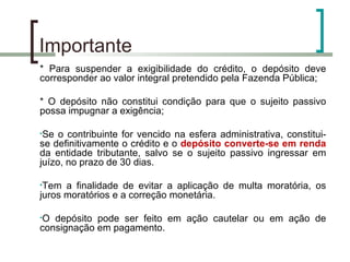 Importante  * Para suspender a exigibilidade do crédito, o depósito deve corresponder ao valor integral pretendido pela Fazenda Pública; * O depósito não constitui condição para que o sujeito passivo possa impugnar a exigência; Se o contribuinte for vencido na esfera administrativa, constitui-se definitivamente o crédito e o  depósito converte-se em renda  da entidade tributante, salvo se o sujeito passivo ingressar em juízo, no prazo de 30 dias. Tem a finalidade de evitar a aplicação de multa moratória, os juros moratórios e a correção monetária. O depósito pode ser feito em ação cautelar ou em ação de consignação em pagamento. 