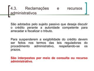 4.3. Reclamações e recursos administrativos São adotados pelo sujeito passivo que deseja discutir o crédito perante a autoridade competente para arrecadar e fiscalizar o tributo. Para suspenderem a exigibilidade do crédito devem ser feitos nos termos das leis reguladoras do procedimento administrativo, respeitando-se os prazos. São interpostos por meio de consulta ou recurso administrativo . 