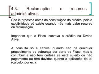 4.3. Reclamações e recursos administrativos São interpostos antes da constituição do crédito, pois a exigibilidade só existe quando não mais cabe recurso ou reclamação Impedem que o Fisco inscreva o crédito na Dívida Ativa. A consulta só é cabível quando não há qualquer procedimento de cobrança por parte do Fisco, mas o contribuinte não tem certeza se está sujeito ou não pagamento ou tem dúvidas quanto a aplicação da lei (cálculo, por ex.). 