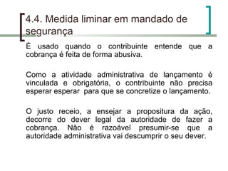 4.4. Medida liminar em mandado de segurança É usado quando o contribuinte entende que a cobrança é feita de forma abusiva. Como a atividade administrativa de lançamento é vinculada e obrigatória, o contribuinte não precisa esperar esperar  para que se concretize o lançamento. O justo receio, a ensejar a propositura da ação, decorre do dever legal da autoridade de fazer a cobrança. Não é razoável presumir-se que a autoridade administrativa vai descumprir o seu dever. 