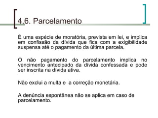 4.6. Parcelamento É uma espécie de moratória, prevista em lei, e implica em confissão da dívida que fica com a exigibilidade suspensa até o pagamento da última parcela. O não pagamento do parcelamento implica no vencimento antecipado da dívida confessada e pode ser inscrita na dívida ativa. Não exclui a multa e  a correção monetária. A denúncia espontânea não se aplica em caso de parcelamento. 