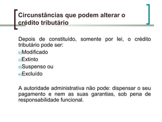 Circunstâncias que podem alterar o crédito tributário Depois de constituído, somente por lei, o crédito tributário pode ser: Modificado Extinto Suspenso ou Excluído  A autoridade administrativa não pode: dispensar o seu pagamento e nem as suas garantias, sob pena de responsabilidade funcional. 
