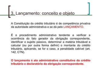 3. Lançamento: conceito e objeto A Constituição do crédito tributário é de competência privativa da autoridade administrativa e se dá pelo  LANÇAMENTO . É o procedimento administrativo tendente a verificar a ocorrência do fato gerador da obrigação correspondente, identificar o sujeito passivo, determinar a matéria tributável e calcular (ou por outra forma definir) o montante do crédito tributário, aplicando, se for o caso, a penalidade cabível (art. 142, CTN). O lançamento é ato administrativo constitutivo do crédito tributário e declaratório da obrigação correspondente. 