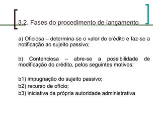 3.2. Fases do procedimento de lançamento a) Oficiosa – determina-se o valor do crédito e faz-se a notificação ao sujeito passivo; b) Contenciosa – abre-se a possibilidade de modificação do crédito, pelos seguintes motivos: b1) impugnação do sujeito passivo; b2) recurso de ofício; b3) iniciativa da própria autoridade administrativa 