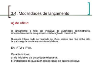 3.4. Modalidades de lançamento a) de ofício : O lançamento é feito por iniciativa da autoridade administrativa, independentemente de qualquer colaboração do contribuinte. Qualquer tributo pode ser lançado de ofício, desde que não tenha sido lançado regularmente em outra modalidade. Ex: IPTU e IPVA.  Características:  a) de iniciativa da autoridade tributária;  b) independe de qualquer colaboração do sujeito passivo  