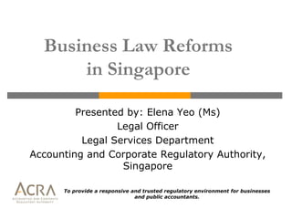 Business Law Reforms
      in Singapore

         Presented by: Elena Yeo (Ms)
                 Legal Officer
          Legal Services Department
Accounting and Corporate Regulatory Authority,
                  Singapore

      To provide a responsive and trusted regulatory environment for businesses
                               and public accountants.
 