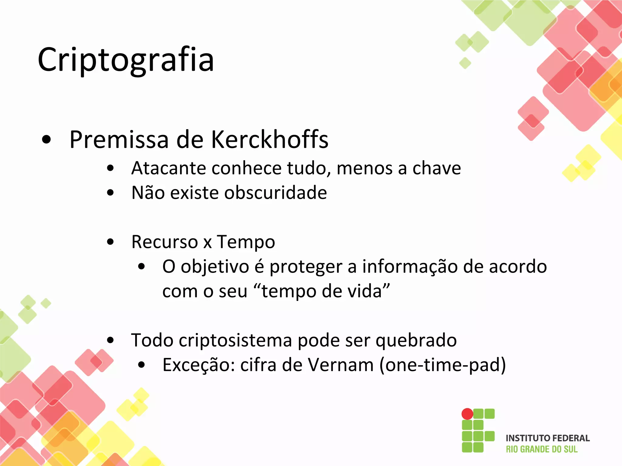Criptografia
• Premissa de Kerckhoffs
• Atacante conhece tudo, menos a chave
• Não existe obscuridade
• Recurso x Tempo
• O objetivo é proteger a informação de acordo
com o seu “tempo de vida”
• Todo criptosistema pode ser quebrado
• Exceção: cifra de Vernam (one-time-pad)
 