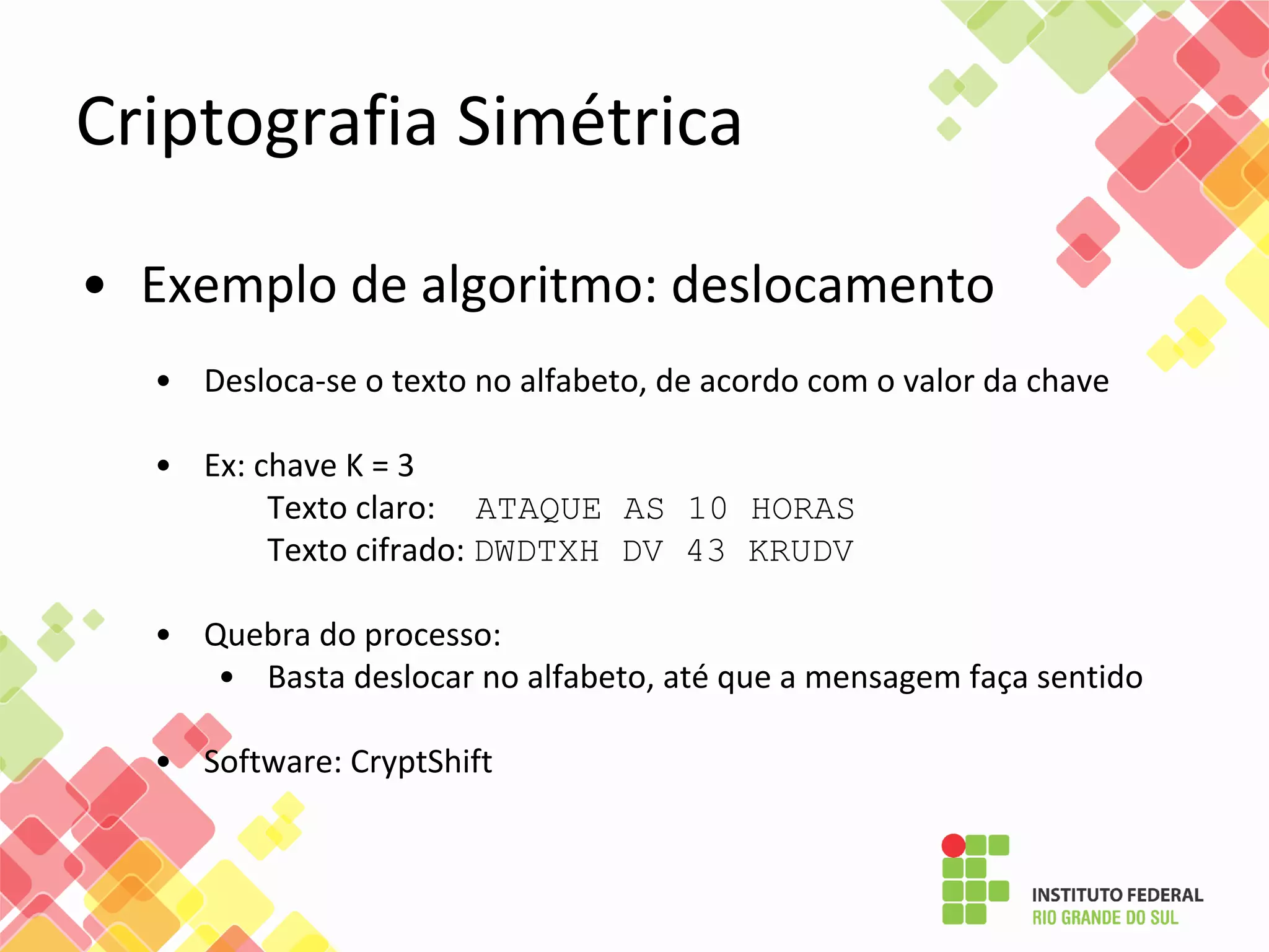 Criptografia Simétrica
• Exemplo de algoritmo: deslocamento
• Desloca-se o texto no alfabeto, de acordo com o valor da chave
• Ex: chave K = 3
Texto claro: ATAQUE AS 10 HORAS
Texto cifrado: DWDTXH DV 43 KRUDV
• Quebra do processo:
• Basta deslocar no alfabeto, até que a mensagem faça sentido
• Software: CryptShift
 