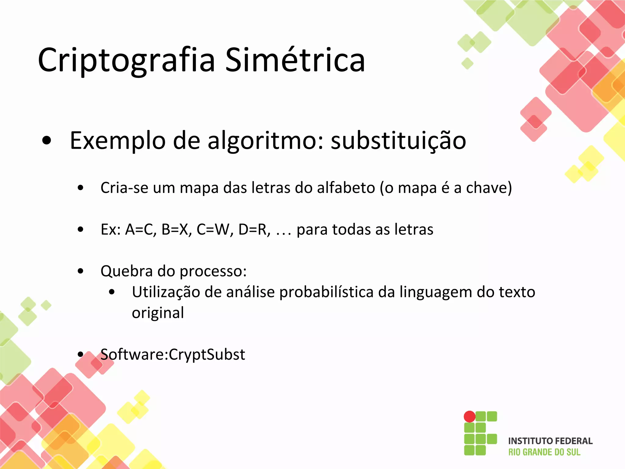 Criptografia Simétrica
• Exemplo de algoritmo: substituição
• Cria-se um mapa das letras do alfabeto (o mapa é a chave)
• Ex: A=C, B=X, C=W, D=R, … para todas as letras
• Quebra do processo:
• Utilização de análise probabilística da linguagem do texto
original
• Software:CryptSubst
 