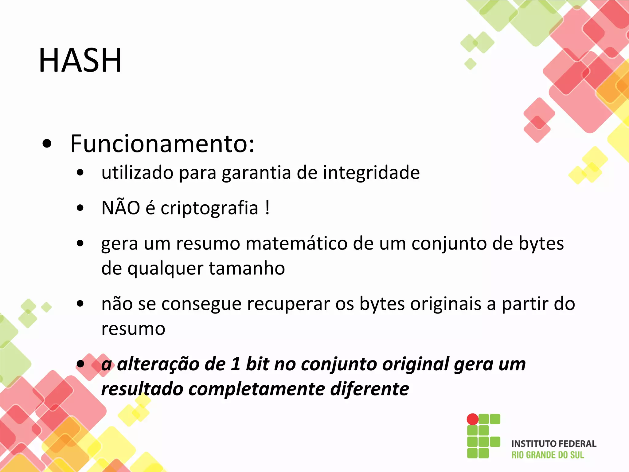 • Funcionamento:
• utilizado para garantia de integridade
• NÃO é criptografia !
• gera um resumo matemático de um conjunto de bytes
de qualquer tamanho
• não se consegue recuperar os bytes originais a partir do
resumo
• a alteração de 1 bit no conjunto original gera um
resultado completamente diferente
HASH
 