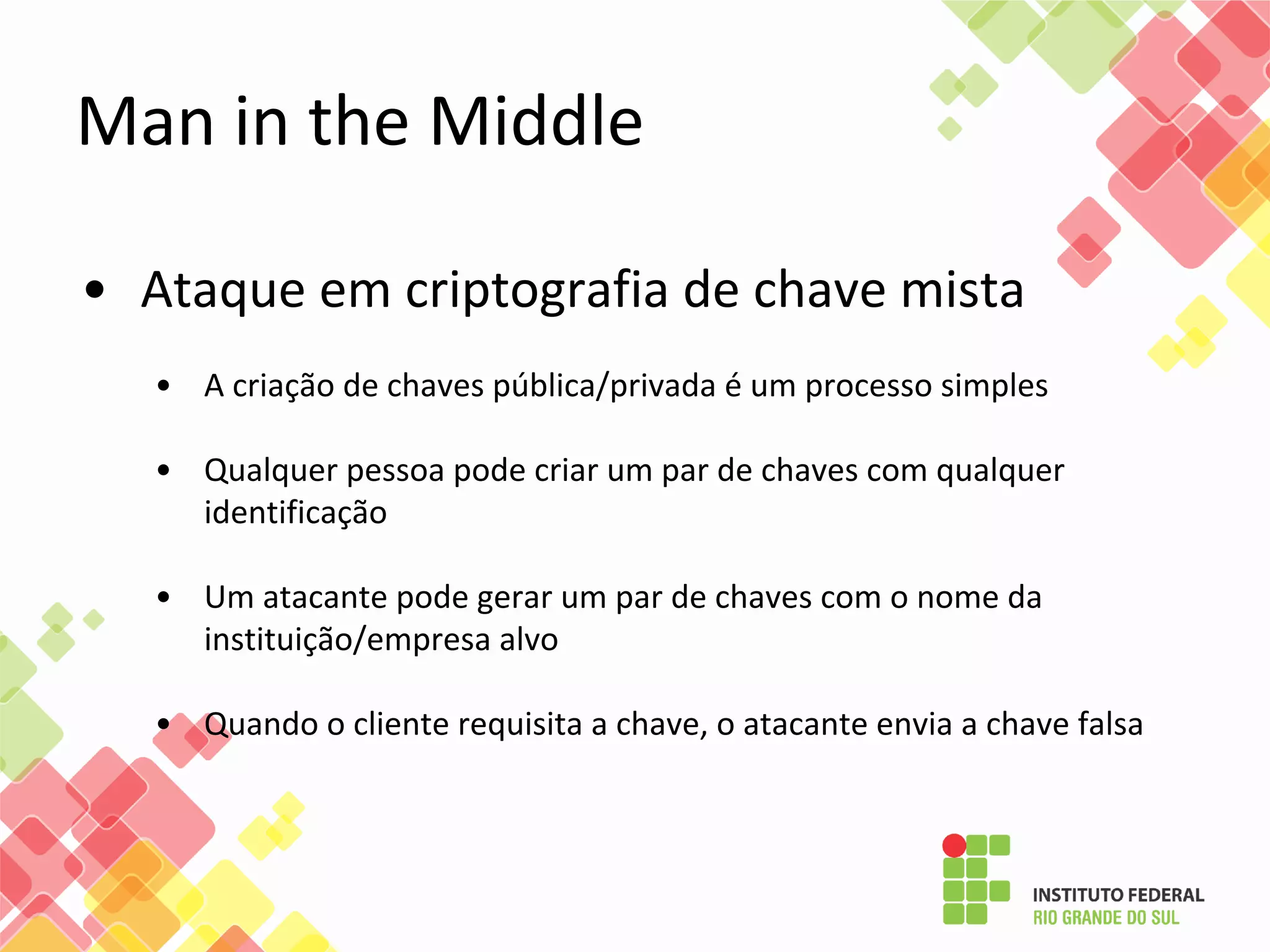 • Ataque em criptografia de chave mista
• A criação de chaves pública/privada é um processo simples
• Qualquer pessoa pode criar um par de chaves com qualquer
identificação
• Um atacante pode gerar um par de chaves com o nome da
instituição/empresa alvo
• Quando o cliente requisita a chave, o atacante envia a chave falsa
Man in the Middle
 
