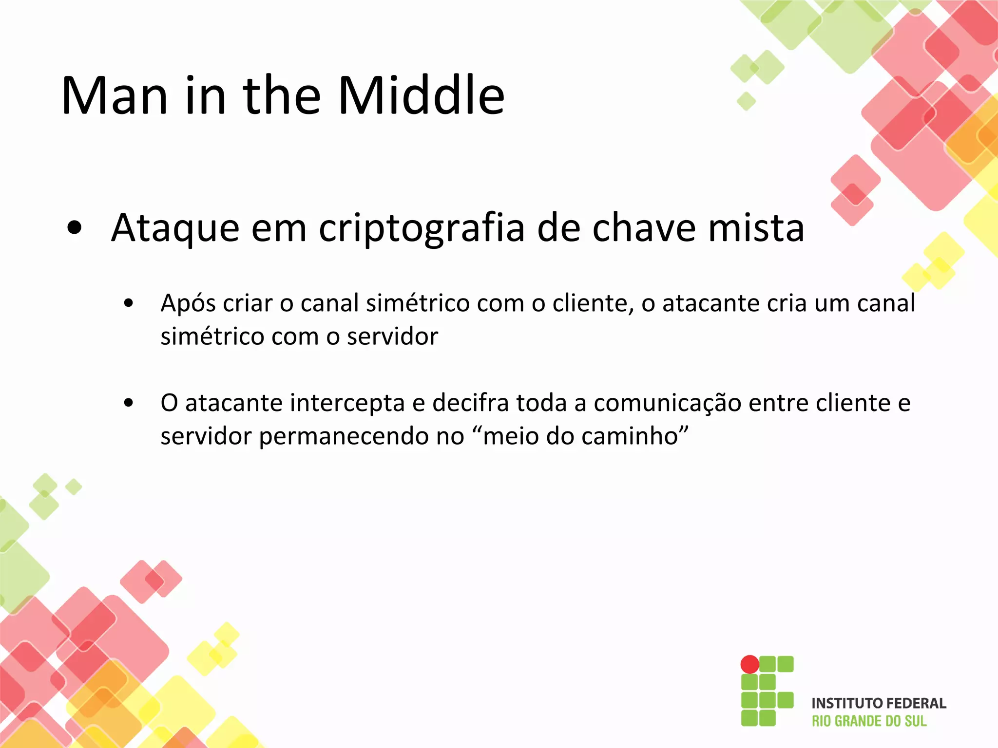 • Ataque em criptografia de chave mista
• Após criar o canal simétrico com o cliente, o atacante cria um canal
simétrico com o servidor
• O atacante intercepta e decifra toda a comunicação entre cliente e
servidor permanecendo no “meio do caminho”
Man in the Middle
 