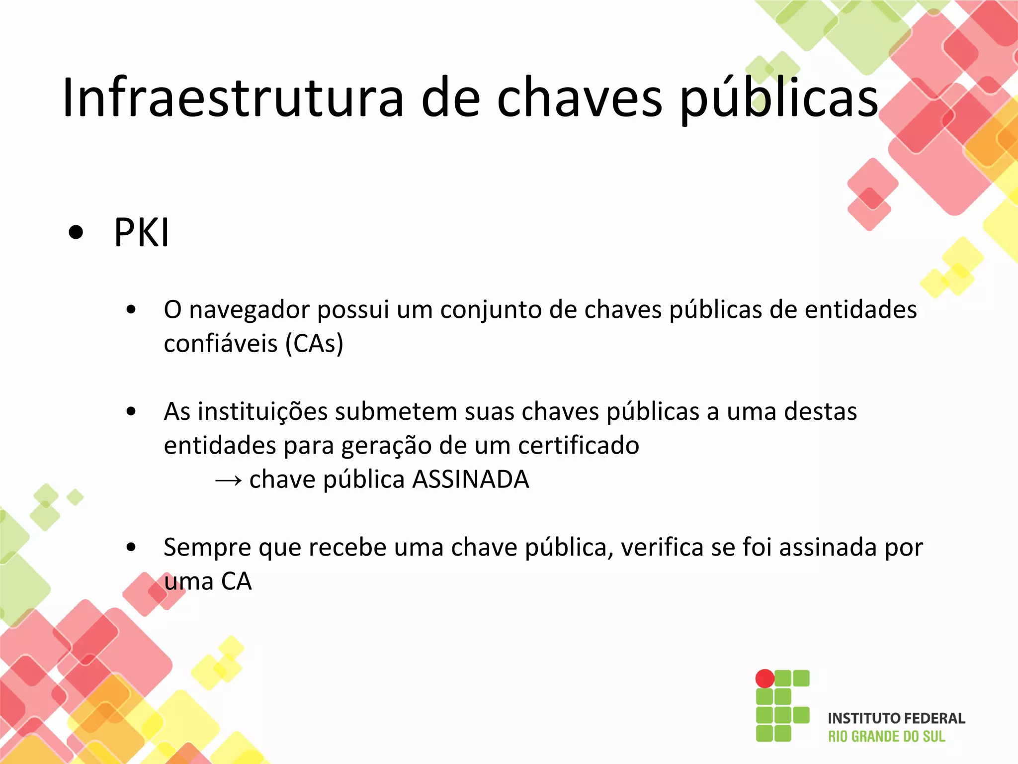 • PKI
• O navegador possui um conjunto de chaves públicas de entidades
confiáveis (CAs)
• As instituições submetem suas chaves públicas a uma destas
entidades para geração de um certificado
→ chave pública ASSINADA
• Sempre que recebe uma chave pública, verifica se foi assinada por
uma CA
Infraestrutura de chaves públicas
 