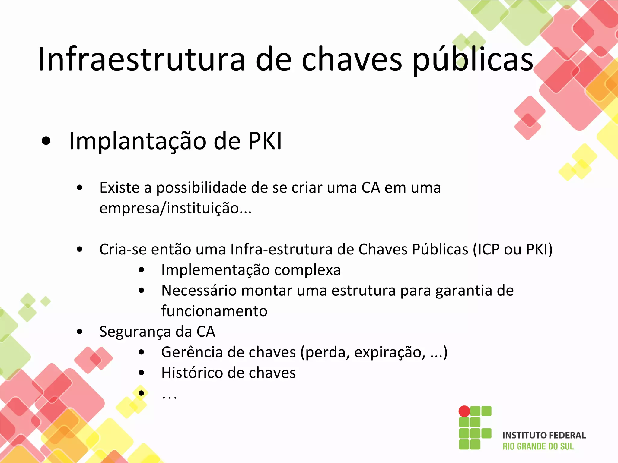 • Implantação de PKI
• Existe a possibilidade de se criar uma CA em uma
empresa/instituição...
• Cria-se então uma Infra-estrutura de Chaves Públicas (ICP ou PKI)
• Implementação complexa
• Necessário montar uma estrutura para garantia de
funcionamento
• Segurança da CA
• Gerência de chaves (perda, expiração, ...)
• Histórico de chaves
• …
Infraestrutura de chaves públicas
 