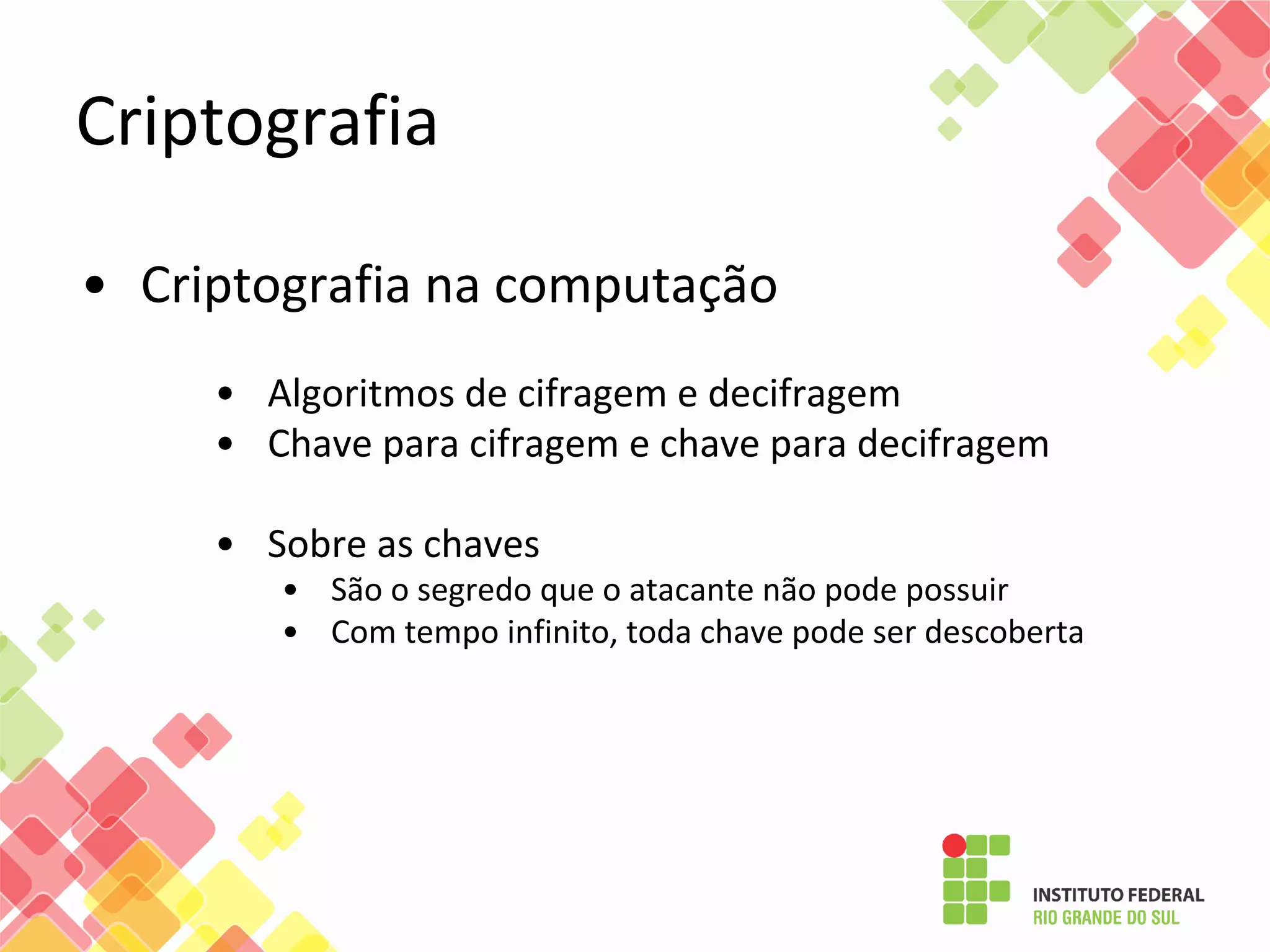 Criptografia
• Criptografia na computação
• Algoritmos de cifragem e decifragem
• Chave para cifragem e chave para decifragem
• Sobre as chaves
• São o segredo que o atacante não pode possuir
• Com tempo infinito, toda chave pode ser descoberta
 