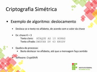 Criptografia Simétrica
• Exemplo de algoritmo: deslocamento
• Desloca-se o texto no alfabeto, de acordo com o valor da chave
• Ex: chave K = 3
Texto claro: ATAQUE AS 10 HORAS
Texto cifrado: DWDTXH DV 43 KRUDV
• Quebra do processo:
• Basta deslocar no alfabeto, até que a mensagem faça sentido
• Software: CryptShift
 