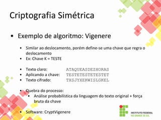 Criptografia Simétrica
• Exemplo de algoritmo: Vigenere
• Similar ao deslocamento, porém define-se uma chave que regra o
deslocamento
• Ex: Chave K = TESTE
• Texto claro: ATAQUEASDEZHORAS
• Aplicando a chave: TESTETESTETESTET
• Texto cifrado: TXSJYXEKWISLGKEL
• Quebra do processo:
• Análise probabilística da linguagem do texto original + força
bruta da chave
• Software: CryptVigenere
 