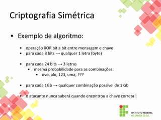 Criptografia Simétrica
• Exemplo de algoritmo:
• operação XOR bit a bit entre mensagem e chave
• para cada 8 bits → qualquer 1 letra (byte)
• para cada 24 bits → 3 letras
• mesma probabilidade para as combinações:
• ovo, alo, 123, uma, ???
• para cada 1Gb → qualquer combinação possível de 1 Gb
• o atacante nunca saberá quando encontrou a chave correta !
 