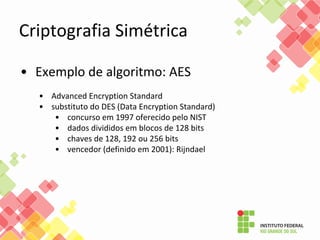 Criptografia Simétrica
• Exemplo de algoritmo: AES
• Advanced Encryption Standard
• substituto do DES (Data Encryption Standard)
• concurso em 1997 oferecido pelo NIST
• dados divididos em blocos de 128 bits
• chaves de 128, 192 ou 256 bits
• vencedor (definido em 2001): Rijndael
 