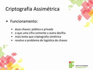 • Funcionamento:
• duas chaves: pública e privada
• o que uma cifra somente a outra decifra
• mais lento que criptografia simétrica
• resolve o problema de logística de chaves
Criptografia Assimétrica
 